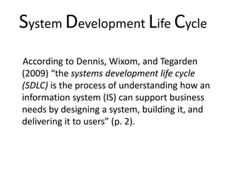 System Development Life Cycle
According to Dennis, Wixom, and Tegarden
(2009) “the systems development life cycle
(SDLC) is the process of understanding how an
information system (IS) can support business
needs by designing a system, building it, and
delivering it to users” (p. 2).
 