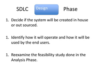 SDLC        Design          Phase
1. Decide if the system will be created in house
   or out sourced.

1. Identify how it will operate and how it will be
   used by the end users.

1. Reexamine the feasibility study done in the
   Analysis Phase.
 