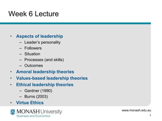 www.monash.edu.au
3
Week 6 Lecture
• Aspects of leadership
– Leader’s personality
– Followers
– Situation
– Processes (and skills)
– Outcomes
• Amoral leadership theories
• Values-based leadership theories
• Ethical leadership theories
– Gardner (1990)
– Burns (2003)
• Virtue Ethics
 