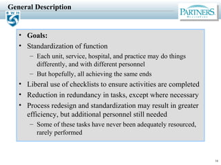 16
General Description
• Goals:
• Standardization of function
– Each unit, service, hospital, and practice may do things
differently, and with different personnel
– But hopefully, all achieving the same ends
• Liberal use of checklists to ensure activities are completed
• Reduction in redundancy in tasks, except where necessary
• Process redesign and standardization may result in greater
efficiency, but additional personnel still needed
– Some of these tasks have never been adequately resourced,
rarely performed
 