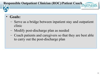 18
Responsible Outpatient Clinician (ROC)/Patient Coach
• Goals:
– Serve as a bridge between inpatient stay and outpatient
clinic
– Modify post-discharge plan as needed
– Coach patients and caregivers so that they are best able
to carry out the post-discharge plan
 