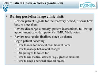 20
ROC/ Patient Coach Activities (continued)
• During post-discharge clinic visit:
– Review patient’s goals for the recovery period, discuss how
best to meet them
– Review discharge summary, patient instructions, follow-up
appointment calendar, patient’s PMR, VNA notes
– Review test results finalized since discharge
– Begin patient coaching
• How to monitor medical conditions at home
• How to manage behavioral changes
• Danger signs to watch for
• How to use medical devices (e.g., glucose monitor)
• How to keep a personal medical record
 