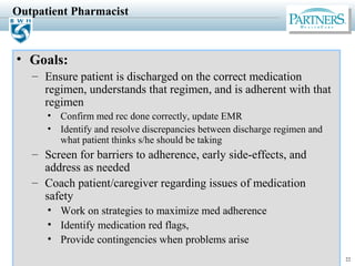 22
Outpatient Pharmacist
• Goals:
– Ensure patient is discharged on the correct medication
regimen, understands that regimen, and is adherent with that
regimen
• Confirm med rec done correctly, update EMR
• Identify and resolve discrepancies between discharge regimen and
what patient thinks s/he should be taking
– Screen for barriers to adherence, early side-effects, and
address as needed
– Coach patient/caregiver regarding issues of medication
safety
• Work on strategies to maximize med adherence
• Identify medication red flags,
• Provide contingencies when problems arise
 