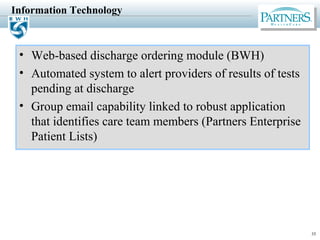 35
Information Technology
• Web-based discharge ordering module (BWH)
• Automated system to alert providers of results of tests
pending at discharge
• Group email capability linked to robust application
that identifies care team members (Partners Enterprise
Patient Lists)
 