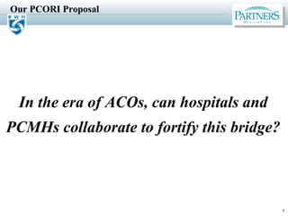 Our PCORI Proposal
9
In the era of ACOs, can hospitals and
PCMHs collaborate to fortify this bridge?
 