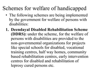 Schemes for welfare of handicapped
• The following schemes are being implemented
by the government for welfare of persons with
disabilities:
1. Deendayal Disabled Rehabilitation Scheme
(DDRS): under the scheme, for the welfare of
persons with disabilities are provided to the
non-governmental organizations for projects
like special schools for disabled, vocational
training centres, half way homes, community
based rehabilitation centres, early intervention
centres for disabled and rehabilitation of
leprosy cured persons etc.
 