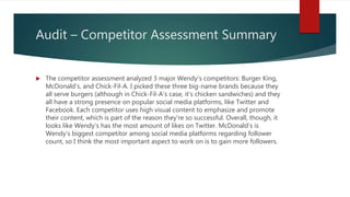 Audit – Competitor Assessment Summary
 The competitor assessment analyzed 3 major Wendy’s competitors: Burger King,
McDonald’s, and Chick-Fil-A. I picked these three big-name brands because they
all serve burgers (although in Chick-Fil-A’s case, it’s chicken sandwiches) and they
all have a strong presence on popular social media platforms, like Twitter and
Facebook. Each competitor uses high visual content to emphasize and promote
their content, which is part of the reason they’re so successful. Overall, though, it
looks like Wendy’s has the most amount of likes on Twitter. McDonald’s is
Wendy’s biggest competitor among social media platforms regarding follower
count, so I think the most important aspect to work on is to gain more followers.
 