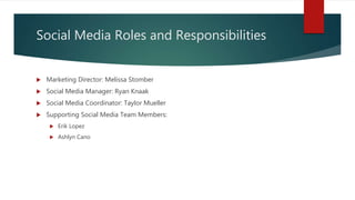 Social Media Roles and Responsibilities
 Marketing Director: Melissa Stomber
 Social Media Manager: Ryan Knaak
 Social Media Coordinator: Taylor Mueller
 Supporting Social Media Team Members:
 Erik Lopez
 Ashlyn Cano
 