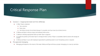 Critical Response Plan
 Scenario 1 – Inappropriate tweet sent from @Wendys
 1. When Tweet is detected
 Take screenshot
 Delete tweet
 Alert Melissa Stomber (Social Media Manager). If unavailable, alert Ryan Knaak (Social Media Director).
 2. Melissa and Ryan to discuss impact and evaluate further action.
 3. Melissa to develop appropriate follow up tweet. Ryan to approve.
 4. If media has picked up the tweet, Ryan to manage all direct contact. If Ryan is unavailable, Sabrina (owner) will manage all
contact.
 5. Melissa and Ryan to sync with employee responsible for publishing tweet to see if disciplinary action is required.
 Pre-approved messaging
 Messaging will depend on the nature of the tweet. Melissa and Ryan will discuss proper messaging on a case-by-case basis.
 