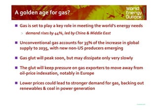 A golden age for gas?A golden age for gas?
 Gas is set to play a key role in meeting the world’s energy needs
> demand rises by 44%, led by China & Middle East
 Unconventional gas accounts for 35% of the increase in global
supply to 2035, with new non-US producers emerging
© OECD/IEA 2010
 Gas glut will peak soon, but may dissipate only very slowly
 The glut will keep pressure on gas exporters to move away from
oil-price indexation, notably in Europe
 Lower prices could lead to stronger demand for gas, backing out
renewables & coal in power generation
 