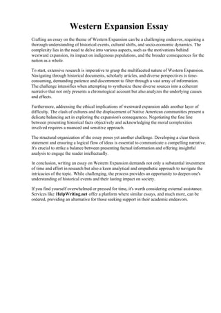 Western Expansion Essay
Crafting an essay on the theme of Western Expansion can be a challenging endeavor, requiring a
thorough understanding of historical events, cultural shifts, and socio-economic dynamics. The
complexity lies in the need to delve into various aspects, such as the motivations behind
westward expansion, its impact on indigenous populations, and the broader consequences for the
nation as a whole.
To start, extensive research is imperative to grasp the multifaceted nature of Western Expansion.
Navigating through historical documents, scholarly articles, and diverse perspectives is time-
consuming, demanding patience and discernment to filter through a vast array of information.
The challenge intensifies when attempting to synthesize these diverse sources into a coherent
narrative that not only presents a chronological account but also analyzes the underlying causes
and effects.
Furthermore, addressing the ethical implications of westward expansion adds another layer of
difficulty. The clash of cultures and the displacement of Native American communities present a
delicate balancing act in exploring the expansion's consequences. Negotiating the fine line
between presenting historical facts objectively and acknowledging the moral complexities
involved requires a nuanced and sensitive approach.
The structural organization of the essay poses yet another challenge. Developing a clear thesis
statement and ensuring a logical flow of ideas is essential to communicate a compelling narrative.
It's crucial to strike a balance between presenting factual information and offering insightful
analysis to engage the reader intellectually.
In conclusion, writing an essay on Western Expansion demands not only a substantial investment
of time and effort in research but also a keen analytical and empathetic approach to navigate the
intricacies of the topic. While challenging, the process provides an opportunity to deepen one's
understanding of historical events and their lasting impact on society.
If you find yourself overwhelmed or pressed for time, it's worth considering external assistance.
Services like HelpWriting.net offer a platform where similar essays, and much more, can be
ordered, providing an alternative for those seeking support in their academic endeavors.
Western Expansion EssayWestern Expansion Essay
 