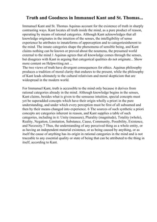 Truth and Goodness in Immanuel Kant and St. Thomas...
Immanuel Kant and St. Thomas Aquinas account for the existence of truth in sharply
contrasting ways. Kant locates all truth inside the mind, as a pure product of reason,
operating by means of rational categories. Although Kant acknowledges that all
knowledge originates in the intuition of the senses, the intelligibility of sense
experience he attributes to innateforms of apperception and to categoriesinherent to
the mind. The innate categories shape the phenomena of sensible being, and Kant
claims nothing can be known or proved about the noumena, the presumed world
external to the mind.1 Aquinas agrees that all knowledge comes through the senses,
but disagrees with Kant in arguing that categorical qualities do not originate... Show
more content on Helpwriting.net ...
The two views of truth have divergent consequences for ethics. Aquinas philosophy
produces a tradition of moral clarity that endures to the present, while the philosophy
of Kant leads ultimately to the cultural relativism and moral skepticism that are
widespread in the modern world.
For Immanuel Kant, truth is accessible to the mind only because it derives from
rational categories already in the mind. Although knowledge begins in the senses,
Kant claims, besides what is given to the sensuous intuition, special concepts must
yet be superadded concepts which have their origin wholly a priori in the pure
understanding, and under which every perception must be first of all subsumed and
then by their means changed into experience. 6 The sources of such synthetic a priori
concepts are categories inherent in reason, and Kant supplies a table of such
categories, including in it: Unity (measure), Plurality (magnitude), Totality (whole),
Reality, Negation, Limitation, Substance, Cause, Community, Possibility, Existence,
and Necessity.7 Thus, the understanding of any perceived thing as a whole entity, or
as having an independent material existence, or as being caused by anything, or as
itself the cause of anything has its origin in rational categories in the mind and is not
traceable to any essential quality or state of being that can be attributed to the thing in
itself, according to Kant.
 