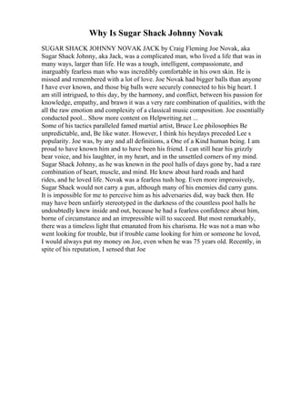 Why Is Sugar Shack Johnny Novak
SUGAR SHACK JOHNNY NOVAK JACK by Craig Fleming Joe Novak, aka
Sugar Shack Johnny, aka Jack, was a complicated man, who lived a life that was in
many ways, larger than life. He was a tough, intelligent, compassionate, and
inarguably fearless man who was incredibly comfortable in his own skin. He is
missed and remembered with a lot of love. Joe Novak had bigger balls than anyone
I have ever known, and those big balls were securely connected to his big heart. I
am still intrigued, to this day, by the harmony, and conflict, between his passion for
knowledge, empathy, and brawn it was a very rare combination of qualities, with the
all the raw emotion and complexity of a classical music composition. Joe essentially
conducted pool... Show more content on Helpwriting.net ...
Some of his tactics paralleled famed martial artist, Bruce Lee philosophies Be
unpredictable, and, Be like water. However, I think his heydays preceded Lee s
popularity. Joe was, by any and all definitions, a One of a Kind human being. I am
proud to have known him and to have been his friend. I can still hear his grizzly
bear voice, and his laughter, in my heart, and in the unsettled corners of my mind.
Sugar Shack Johnny, as he was known in the pool halls of days gone by, had a rare
combination of heart, muscle, and mind. He knew about hard roads and hard
rides, and he loved life. Novak was a fearless tush hog. Even more impressively,
Sugar Shack would not carry a gun, although many of his enemies did carry guns.
It is impossible for me to perceive him as his adversaries did, way back then. He
may have been unfairly stereotyped in the darkness of the countless pool halls he
undoubtedly knew inside and out, because he had a fearless confidence about him,
borne of circumstance and an irrepressible will to succeed. But most remarkably,
there was a timeless light that emanated from his charisma. He was not a man who
went looking for trouble, but if trouble came looking for him or someone he loved,
I would always put my money on Joe, even when he was 75 years old. Recently, in
spite of his reputation, I sensed that Joe
 