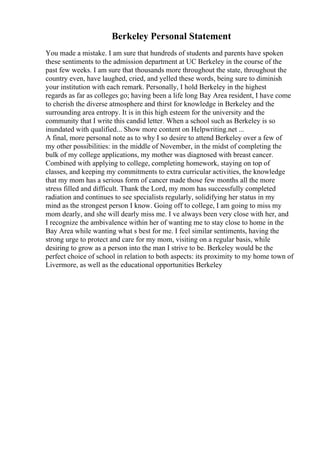 Berkeley Personal Statement
You made a mistake. I am sure that hundreds of students and parents have spoken
these sentiments to the admission department at UC Berkeley in the course of the
past few weeks. I am sure that thousands more throughout the state, throughout the
country even, have laughed, cried, and yelled these words, being sure to diminish
your institution with each remark. Personally, I hold Berkeley in the highest
regards as far as colleges go; having been a life long Bay Area resident, I have come
to cherish the diverse atmosphere and thirst for knowledge in Berkeley and the
surrounding area entropy. It is in this high esteem for the university and the
community that I write this candid letter. When a school such as Berkeley is so
inundated with qualified... Show more content on Helpwriting.net ...
A final, more personal note as to why I so desire to attend Berkeley over a few of
my other possibilities: in the middle of November, in the midst of completing the
bulk of my college applications, my mother was diagnosed with breast cancer.
Combined with applying to college, completing homework, staying on top of
classes, and keeping my commitments to extra curricular activities, the knowledge
that my mom has a serious form of cancer made those few months all the more
stress filled and difficult. Thank the Lord, my mom has successfully completed
radiation and continues to see specialists regularly, solidifying her status in my
mind as the strongest person I know. Going off to college, I am going to miss my
mom dearly, and she will dearly miss me. I ve always been very close with her, and
I recognize the ambivalence within her of wanting me to stay close to home in the
Bay Area while wanting what s best for me. I feel similar sentiments, having the
strong urge to protect and care for my mom, visiting on a regular basis, while
desiring to grow as a person into the man I strive to be. Berkeley would be the
perfect choice of school in relation to both aspects: its proximity to my home town of
Livermore, as well as the educational opportunities Berkeley
 