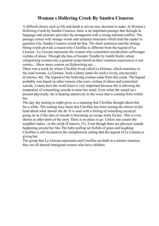 Woman s Hollering Creek By Sandra Cisneros
A difficult choice such as life and death is not an easy decision to make. In Woman s
Hollering Creek by Sandra Cisneros, there is an important passage that through its
language and structure provides the protagonist with a strong internal conflict. The
passage comes with strange words and sentence structures which lead the reader to
question why Sandra Cisneros would do that. The short sentences and the strange
fitting words provide a reason why Cleofilas is different from the legend of La
Llorona . La Llorona represents the women who committed suicidewhile sufferingas
victims of abuse. Through the lens of Gender Trouble by Judith Butler, about
categorizing women into a general scope based on their common experiences is not
correct... Show more content on Helpwriting.net ...
There was a creek by where Cleofilas lived called La Gritona, which translates to
the loud woman, La Gritona. Such a funny name for such a lovely arryo(creek)
(Cisneros, 46). The legend of the hollering woman came from this creek. The legend
probably was based on other women who were victims of abuse and committed
suicide. Listens here the word listen is very important because she is allowing the
temptation of committing suicide to enter her mind. Even when the sound isn t
present physically she is hearing attentively to the voice that is coming from within
her.
The day sky turning to night gives us a meaning that Cleofilas thought about this
for a while. The turning may mean that Cleofilas has been turning the choice in her
head about what should she do. It is used with a feeling of something mystical
going on as if the idea of suicide is becoming an escape route for her. This is even
shown in other parts of the story There is no place to go. Unless one counts the
neighbor ladies...or the creek (Cisneros, 51). Even though there are physical sounds
happening around her like The baby pulling up fistfuls of grass and laughing
Cleofilas is still focused on the metaphorical calling that the legend of La Llorona is
giving her.
The group that La Llorona represents and Cleofilas are both in a similar situation,
they are all abused immigrant women who have children.
 