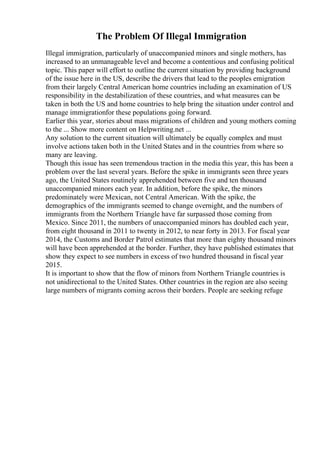 The Problem Of Illegal Immigration
Illegal immigration, particularly of unaccompanied minors and single mothers, has
increased to an unmanageable level and become a contentious and confusing political
topic. This paper will effort to outline the current situation by providing background
of the issue here in the US, describe the drivers that lead to the peoples emigration
from their largely Central American home countries including an examination of US
responsibility in the destabilization of these countries, and what measures can be
taken in both the US and home countries to help bring the situation under control and
manage immigrationfor these populations going forward.
Earlier this year, stories about mass migrations of children and young mothers coming
to the ... Show more content on Helpwriting.net ...
Any solution to the current situation will ultimately be equally complex and must
involve actions taken both in the United States and in the countries from where so
many are leaving.
Though this issue has seen tremendous traction in the media this year, this has been a
problem over the last several years. Before the spike in immigrants seen three years
ago, the United States routinely apprehended between five and ten thousand
unaccompanied minors each year. In addition, before the spike, the minors
predominately were Mexican, not Central American. With the spike, the
demographics of the immigrants seemed to change overnight, and the numbers of
immigrants from the Northern Triangle have far surpassed those coming from
Mexico. Since 2011, the numbers of unaccompanied minors has doubled each year,
from eight thousand in 2011 to twenty in 2012, to near forty in 2013. For fiscal year
2014, the Customs and Border Patrol estimates that more than eighty thousand minors
will have been apprehended at the border. Further, they have published estimates that
show they expect to see numbers in excess of two hundred thousand in fiscal year
2015.
It is important to show that the flow of minors from Northern Triangle countries is
not unidirectional to the United States. Other countries in the region are also seeing
large numbers of migrants coming across their borders. People are seeking refuge
 