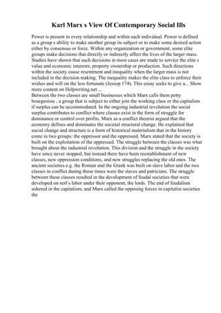 Karl Marx s View Of Contemporary Social Ills
Power is present in every relationship and within each individual. Power is defined
as a group s ability to make another group its subject or to make some desired action
either by consensus or force. Within any organization or government, some elite
groups make decisions that directly or indirectly affect the lives of the larger mass.
Studies have shown that such decisions in most cases are made to service the elite s
value and economic interests; property ownership or production. Such directions
within the society cause resentment and inequality when the larger mass is not
included in the decision making. The inequality makes the elite class to enforce their
wishes and will on the less fortunate (Jessop 174). This essay seeks to give a... Show
more content on Helpwriting.net ...
Between the two classes are small businesses which Marx calls them petty
bourgeoisie , a group that is subject to either join the working class or the capitalists
if surplus can be accommodated. In the ongoing industrial revolution the social
surplus contributes to conflict where classes exist in the form of struggle for
dominance or control over profits. Marx as a conflict theorist argued that the
economy defines and dominates the societal structural change. He explained that
social change and structure is a form of historical materialism that in the history
come in two groups: the oppressor and the oppressed. Marx stated that the society is
built on the exploitation of the oppressed. The struggle between the classes was what
brought about the industrial revolution. This division and the struggle in the society
have since never stopped, but instead there have been reestablishment of new
classes, new oppression conditions, and new struggles replacing the old ones. The
ancient societies e.g. the Roman and the Greek was built on slave labor and the two
classes in conflict during those times were the slaves and patricians. The struggle
between these classes resulted in the development of feudal societies that were
developed on serf s labor under their opponent, the lords. The end of feudalism
ushered in the capitalism, and Marx called the opposing forces in capitalist societies
the
 