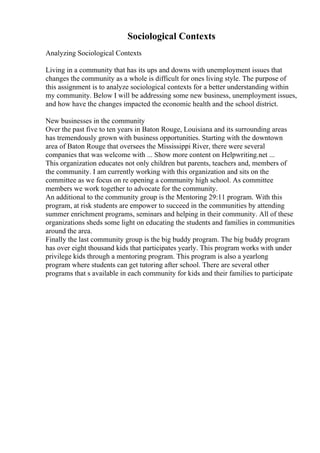 Sociological Contexts
Analyzing Sociological Contexts
Living in a community that has its ups and downs with unemployment issues that
changes the community as a whole is difficult for ones living style. The purpose of
this assignment is to analyze sociological contexts for a better understanding within
my community. Below I will be addressing some new business, unemployment issues,
and how have the changes impacted the economic health and the school district.
New businesses in the community
Over the past five to ten years in Baton Rouge, Louisiana and its surrounding areas
has tremendously grown with business opportunities. Starting with the downtown
area of Baton Rouge that oversees the Mississippi River, there were several
companies that was welcome with ... Show more content on Helpwriting.net ...
This organization educates not only children but parents, teachers and, members of
the community. I am currently working with this organization and sits on the
committee as we focus on re opening a community high school. As committee
members we work together to advocate for the community.
An additional to the community group is the Mentoring 29:11 program. With this
program, at risk students are empower to succeed in the communities by attending
summer enrichment programs, seminars and helping in their community. All of these
organizations sheds some light on educating the students and families in communities
around the area.
Finally the last community group is the big buddy program. The big buddy program
has over eight thousand kids that participates yearly. This program works with under
privilege kids through a mentoring program. This program is also a yearlong
program where students can get tutoring after school. There are several other
programs that s available in each community for kids and their families to participate
 