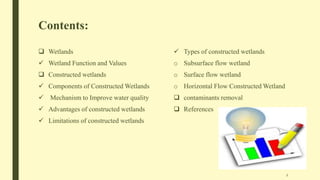 Contents:
 Wetlands
 Wetland Function and Values
 Constructed wetlands
 Components of Constructed Wetlands
 Mechanism to Improve water quality
 Advantages of constructed wetlands
 Limitations of constructed wetlands
 Types of constructed wetlands
o Subsurface flow wetland
o Surface flow wetland
o Horizontal Flow Constructed Wetland
 contaminants removal
 References
2
 