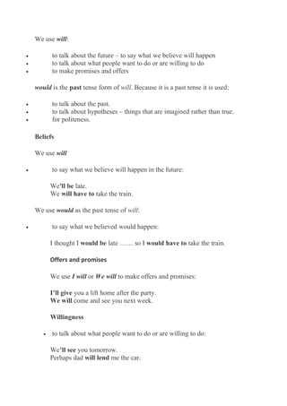 We use will:
• to talk about the future – to say what we believe will happen
• to talk about what people want to do or are willing to do
• to make promises and offers
would is the past tense form of will. Because it is a past tense it is used:
• to talk about the past.
• to talk about hypotheses – things that are imagined rather than true.
• for politeness.
Beliefs
We use will
• to say what we believe will happen in the future:
We'll be late.
We will have to take the train.
We use would as the past tense of will:
• to say what we believed would happen:
I thought I would be late …… so I would have to take the train.
Offers and promises
We use I will or We will to make offers and promises:
I’ll give you a lift home after the party.
We will come and see you next week.
Willingness
• to talk about what people want to do or are willing to do:
We’ll see you tomorrow.
Perhaps dad will lend me the car.
 