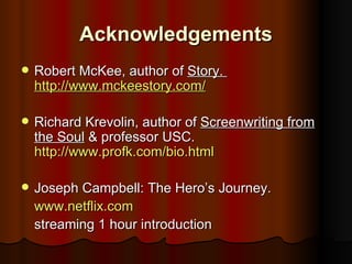 Acknowledgements
   Robert McKee, author of Story.
    http://www.mckeestory.com/

   Richard Krevolin, author of Screenwriting from
    the Soul & professor USC.
    http://www.profk.com/bio.html

   Joseph Campbell: The Hero’s Journey.
    www.netflix.com
    streaming 1 hour introduction
 