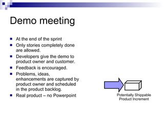 Demo meeting At the end of the sprint Only stories completely done are allowed. Developers give the demo to product owner and customer. Feedback is encouraged. Problems, ideas, enhancements are captured by product owner and scheduled in the product backlog. Real product – no Powerpoint Potentially Shippable Product Increment 