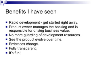 Benefits I have seen Rapid development - get started right away. Product owner manages the backlog and is responsible for driving business value. No more guarding of development resources. See the product evolve over time. Embraces change. Fully transparent. It’s fun! 