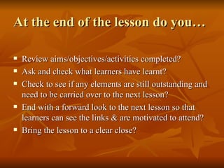 At the end of the lesson do you… Review aims/objectives/activities completed? Ask and check what learners have learnt?  Check to see if any elements are still outstanding and need to be carried over to the next lesson? End with a forward look to the next lesson so that learners can see the links & are motivated to attend? Bring the lesson to a clear close? 