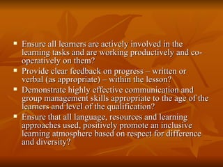 Ensure all learners are actively involved in the learning tasks and are working productively and co-operatively on them? Provide clear feedback on progress – written or verbal (as appropriate) – within the lesson? Demonstrate highly effective communication and group management skills appropriate to the age of the learners and level of the qualification? Ensure that all language, resources and learning approaches used, positively promote an inclusive learning atmosphere based on respect for difference and diversity?  