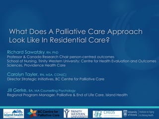 What Does A Palliative Care Approach
Look Like In Residential Care?
Richard Sawatzky, RN, PhD
Professor & Canada Research Chair person-centred outcomes
School of Nursing, Trinity Western University; Centre for Health Evaluation and Outcomes
Sciences, Providence Health Care
Carolyn Tayler, RN, MSA, CON(C)
Director Strategic Initiatives, BC Centre for Palliative Care
Jill Gerke, BA, MA Counselling Psychology
Regional Program Manager, Palliative & End of Life Care, Island Health
 