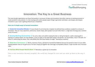 Innovative & Modern Accounting




                               Innovation: The Key to a Great Business
The most durable organisations are those that produce a succession of ideas and innovations that either improve on existing processes or
create wonderful new products. In a fast-moving world, where people expect things to get better and better, and cheaper and cheaper,
innovation is your route to getting ahead of your competition.

Here are 4 simple ways to harvest innovation:

1. Create An Innovative Climate → Goran Ekvall of Lund University in Sweden has defined three conditions needed for a climate of
innovation. They are: trust, dynamism, and humour. Quite simply, when people trust each other there is a high level of energy and a common
sense of humour.

2. Develop Washing-Up Creativity → For some, ideas come while mowing the lawn or taking the dog for a walk or playing golf or
waiting on a railway station. For Isaac Newton, it was an apple on the head while sitting in the garden. For Archimedes, it was in the bath. For
others it’s while doing the dishes; that’s why Roffey Park calls these flashes of insight: “washing-up creativity”.

3. Make New Connections → Morita, chairman of Sony, said that he invented the Walkman because he wanted to listen to music while
walking between shots on his golf course. His team simply put together two seemingly incompatible products: a tape recorder and a transistor
radio.

4. Find Out What People Need & Want → Necessity is a great spur to innovation.

Once a new innovation becomes accepted, the world has changed for ever and can never go back to the way it
was.


                                                                                                                                                6
‘Every Creative Entrepreneur Should Know’                                                 Ruth Noel-Samaroo www.noelbookkeeping.com
 