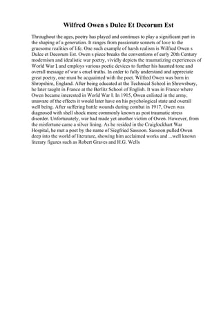 Wilfred Owen s Dulce Et Decorum Est
Throughout the ages, poetry has played and continues to play a significant part in
the shaping of a generation. It ranges from passionate sonnets of love to the
gruesome realities of life. One such example of harsh realism is Wilfred Owen s
Dulce et Decorum Est. Owen s piece breaks the conventions of early 20th Century
modernism and idealistic war poetry, vividly depicts the traumatizing experiences of
World War I, and employs various poetic devices to further his haunted tone and
overall message of war s cruel truths. In order to fully understand and appreciate
great poetry, one must be acquainted with the poet. Wilfred Owen was born in
Shropshire, England. After being educated at the Technical School in Shrewsbury,
he later taught in France at the Berlitz School of English. It was in France where
Owen became interested in World War I. In 1915, Owen enlisted in the army,
unaware of the effects it would later have on his psychological state and overall
well being. After suffering battle wounds during combat in 1917, Owen was
diagnosed with shell shock more commonly known as post traumatic stress
disorder. Unfortunately, war had made yet another victim of Owen. However, from
the misfortune came a silver lining. As he resided in the Craiglockhart War
Hospital, he met a poet by the name of Siegfried Sassoon. Sassoon pulled Owen
deep into the world of literature, showing him acclaimed works and ...well known
literary figures such as Robert Graves and H.G. Wells
 