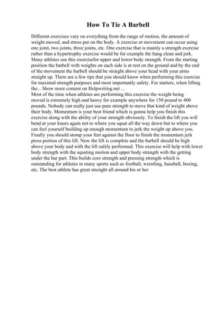 How To Tie A Barbell
Different exercises vary on everything from the range of motion, the amount of
weight moved, and stress put on the body. A exercise or movement can occur using
one joint, two joints, three joints, etc. One exercise that is mainly a strength exercise
rather than a hypertrophy exercise would be for example the hang clean and jerk.
Many athletes use this exercisefor upper and lower body strength. From the starting
position the barbell with weights on each side is at rest on the ground and by the end
of the movement the barbell should be straight above your head with your arms
straight up. There are a few tips that you should know when performing this exercise
for maximal strength purposes and most importantly safety. For starters, when lifting
the... Show more content on Helpwriting.net ...
Most of the time when athletes are performing this exercise the weight being
moved is extremely high and heavy for example anywhere for 150 pound to 400
pounds. Nobody can really just use pure strength to move that kind of weight above
their body. Momentum is your best friend which is gonna help you finish this
exercise along with the ability of your strength obviously. To finish the lift you will
bend at your knees again not to where you squat all the way down but to where you
can feel yourself building up enough momentum to jerk the weight up above you.
Finally you should stomp your feet against the floor to finish the momentum jerk
press portion of this lift. Now the lift is complete and the barbell should be high
above your body and with the lift safely performed. This exercise will help with lower
body strength with the squating motion and upper body strength with the getting
under the bar part. This builds core strength and pressing strength which is
outstanding for athletes in many sports such as football, wrestling, baseball, boxing,
etc. The best athlete has great strenght all around his or her
 
