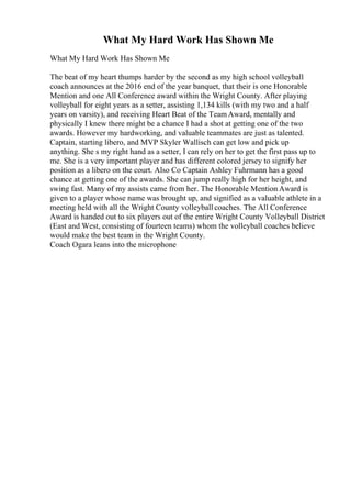What My Hard Work Has Shown Me
What My Hard Work Has Shown Me
The beat of my heart thumps harder by the second as my high school volleyball
coach announces at the 2016 end of the year banquet, that their is one Honorable
Mention and one All Conference award within the Wright County. After playing
volleyball for eight years as a setter, assisting 1,134 kills (with my two and a half
years on varsity), and receiving Heart Beat of the TeamAward, mentally and
physically I knew there might be a chance I had a shot at getting one of the two
awards. However my hardworking, and valuable teammates are just as talented.
Captain, starting libero, and MVP Skyler Wallisch can get low and pick up
anything. She s my right hand as a setter, I can rely on her to get the first pass up to
me. She is a very important player and has different colored jersey to signify her
position as a libero on the court. Also Co Captain Ashley Fuhrmann has a good
chance at getting one of the awards. She can jump really high for her height, and
swing fast. Many of my assists came from her. The Honorable Mention Award is
given to a player whose name was brought up, and signified as a valuable athlete in a
meeting held with all the Wright County volleyball coaches. The All Conference
Award is handed out to six players out of the entire Wright County Volleyball District
(East and West, consisting of fourteen teams) whom the volleyball coaches believe
would make the best team in the Wright County.
Coach Ogara leans into the microphone
 