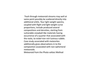 Trash through meteoroid streams may well at
some point possibly be scattered directly into
additional orbits. Your light-weight spectra,
coupled with flight and light-weight curve
proportions, include produced several
compositions and densities, starting from
vulnerable snowball-like materials having
occurrence of a quarter that associated with
the rocks, to nickel-iron rich lustrous rubble.
Case study associated with meteorites
additionally gives observations in to the
composition associated with non-ephemeral
meteoroids.
Meteoroid from the Photo voltaic Method
 