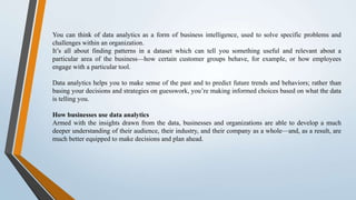 You can think of data analytics as a form of business intelligence, used to solve specific problems and
challenges within an organization.
It’s all about finding patterns in a dataset which can tell you something useful and relevant about a
particular area of the business—how certain customer groups behave, for example, or how employees
engage with a particular tool.
Data analytics helps you to make sense of the past and to predict future trends and behaviors; rather than
basing your decisions and strategies on guesswork, you’re making informed choices based on what the data
is telling you.
How businesses use data analytics
Armed with the insights drawn from the data, businesses and organizations are able to develop a much
deeper understanding of their audience, their industry, and their company as a whole—and, as a result, are
much better equipped to make decisions and plan ahead.
 