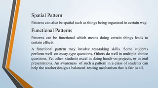 Spatial Pattern
Patterns can also be spatial such as things being organized in certain way.
Functional Patterns
Patterns can be functional which means doing certain things leads to
certain effects
A functional pattern may involve test-taking skills. Some students
perform well on essay-type questions. Others do well in multiple-choice
questions. Yet other students excel in doing hands-on projects, or in oral
presentations. An awareness of such a pattern in a class of students can
help the teacher design a balanced testing mechanism that is fair to all.
 