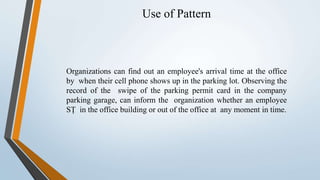 Use of Pattern
Organizations can find out an employee's arrival time at the office
by when their cell phone shows up in the parking lot. Observing the
record of the swipe of the parking permit card in the company
parking garage, can inform the organization whether an employee
SȚ in the office building or out of the office at any moment in time.
 