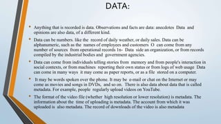 DATA:
• Anything that is recorded is data. Observations and facts are data: anecdotes Data and
opinions are also data, of a different kind.
• Data can be numbers. like the record of daily weather, or daily sales. Data can be
alphanumeric, such as the names of employees and customers O can come from any
number of sources from operational records 1n- Data side an organization, or from records
compiled by the industrial bodies and government agencies.
• Data can come from individuals telling stories from memory and from people's interaction in
social contexts, or from machines reporting their own status or from logs of web usage Data
can come in many ways it may come as paper reports, or as a file stored on a computer.
• It may be words spoken over the phone. It may be e-mail or chat on the Internet or may
come as movies and songs in DVDs, and so on. There is also data about data that is called
metadata. For example, people regularly upload videos on YouTube.
• The format of the video file (whether high resolution or lower resolution) is metadata. The
information about the time of uploading is metadata. The account from which it was
uploaded is also metadata. The record of downloads of the video is also metadata
 