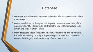 Database
• Database A database is a modeled collection of data that is accessible in
many ways.
• A data model can be designed to integrate the operational data of the
organızation. 'The data model abstracts the key entities involved in an
action and their relation- ships.
• Most databases today follow the relational data model and its variants.
Each data modeling technique imposes rigorous rules and constraints to
ensure the integrity and consistency of data over time.
 