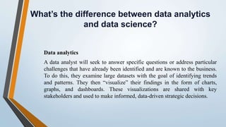 What’s the difference between data analytics
and data science?
Data analytics
A data analyst will seek to answer specific questions or address particular
challenges that have already been identified and are known to the business.
To do this, they examine large datasets with the goal of identifying trends
and patterns. They then “visualize” their findings in the form of charts,
graphs, and dashboards. These visualizations are shared with key
stakeholders and used to make informed, data-driven strategic decisions.
 