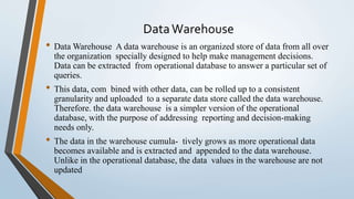 DataWarehouse
• Data Warehouse A data warehouse is an organized store of data from all over
the organization specially designed to help make management decisions.
Data can be extracted from operational database to answer a particular set of
queries.
• This data, com bined with other data, can be rolled up to a consistent
granularity and uploaded to a separate data store called the data warehouse.
Therefore. the data warehouse is a simpler version of the operational
database, with the purpose of addressing reporting and decision-making
needs only.
• The data in the warehouse cumula- tively grows as more operational data
becomes available and is extracted and appended to the data warehouse.
Unlike in the operational database, the data values in the warehouse are not
updated
 