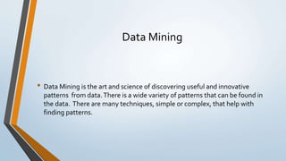 Data Mining
• Data Mining is the art and science of discovering useful and innovative
patterns from data.There is a wide variety of patterns that can be found in
the data. There are many techniques, simple or complex, that help with
finding patterns.
 