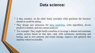 Data science:
• A data scientist, on the other hand, considers what questions the business
should or could be asking.
• They design new processes for data modeling, write algorithms, devise
predictive models, and run custom analyses.
• For example: They might build a machine to leverage a dataset and automate
certain actions based on that data—and, with continuous monitoring and
testing, and as new patterns and trends emerge, improve and optimize that
machine wherever possible.
 