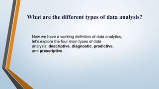 What are the different types of data analysis?
Now we have a working definition of data analytics,
let’s explore the four main types of data
analysis: descriptive, diagnostic, predictive,
and prescriptive.
 