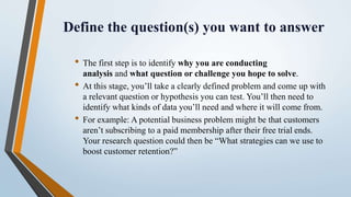 Define the question(s) you want to answer
• The first step is to identify why you are conducting
analysis and what question or challenge you hope to solve.
• At this stage, you’ll take a clearly defined problem and come up with
a relevant question or hypothesis you can test. You’ll then need to
identify what kinds of data you’ll need and where it will come from.
• For example: A potential business problem might be that customers
aren’t subscribing to a paid membership after their free trial ends.
Your research question could then be “What strategies can we use to
boost customer retention?”
 