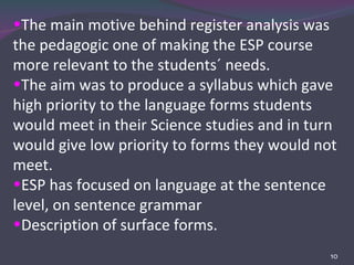 The main motive behind register analysis was the pedagogic one of making the ESP course more relevant to the students´ needs.  The aim was to produce a syllabus which gave high priority to the language forms students would meet in their Science studies and in turn would give low priority to forms they would not meet. ESP has focused on language at the sentence level, on sentence grammar Description of surface forms. 