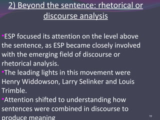 2) Beyond the sentence: rhetorical or discourse analysis ESP focused its attention on the level above the sentence, as ESP became closely involved with the emerging field of discourse or rhetorical analysis. The leading lights in this movement were Henry Widdowson, Larry Selinker and Louis Trimble. Attention shifted to understanding how sentences were combined in discourse to produce meaning 