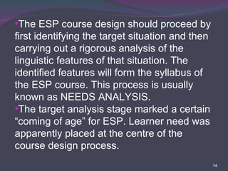 The ESP course design should proceed by first identifying the target situation and then carrying out a rigorous analysis of the linguistic features of that situation. The identified features will form the syllabus of the ESP course. This process is usually known as NEEDS ANALYSIS.  The target analysis stage marked a certain “coming of age” for ESP. Learner need was apparently placed at the centre of the course design process.  