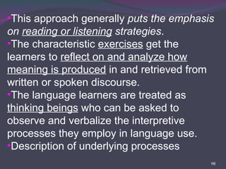 This approach generally  puts the emphasis on  reading or listening  strategies . The characteristic  exercises  get the learners to  reflect on and analyze how meaning is produced  in and retrieved from written or spoken discourse. The language learners are treated as  thinking beings  who can be asked to observe and verbalize the interpretive processes they employ in language use.  Description of underlying processes 